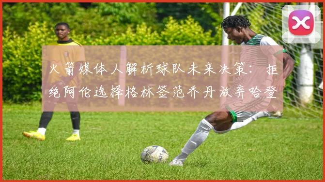 火箭媒体人解析球队未来决策：拒绝阿伦选择格林签范乔丹放弃哈登