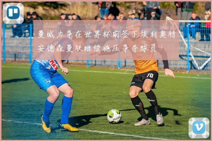 曼城力争在世界杯前签下埃利奥特安德森曼联继续施压争夺球员
