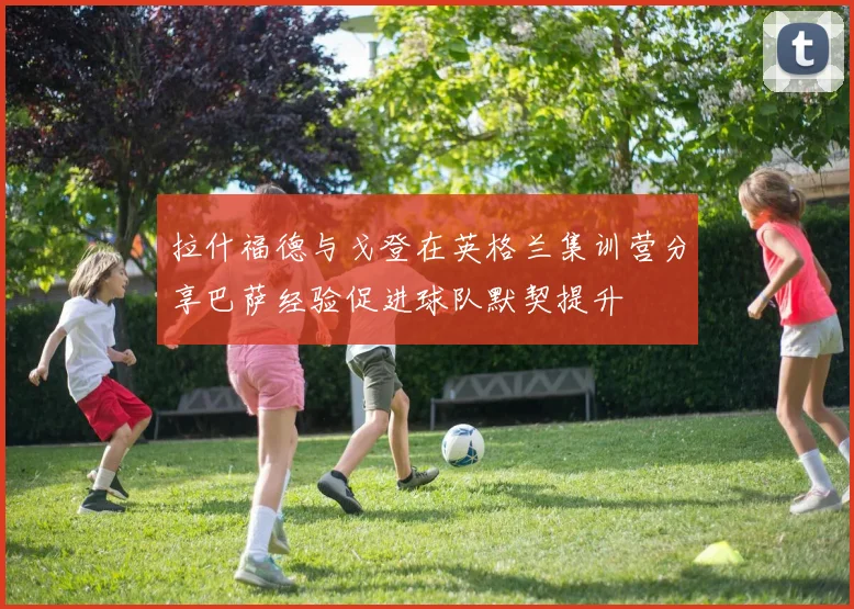 拉什福德与戈登在英格兰集训营分享巴萨经验促进球队默契提升