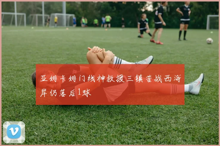 亚姆卡姆门线神救援三镇苦战西海岸仍落后1球
