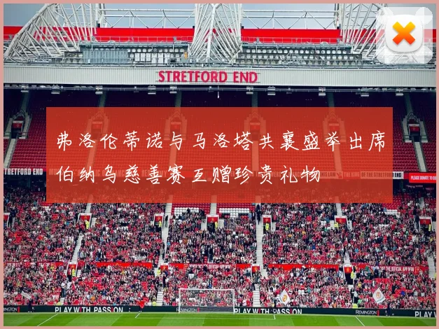 弗洛伦蒂诺与马洛塔共襄盛举出席伯纳乌慈善赛互赠珍贵礼物