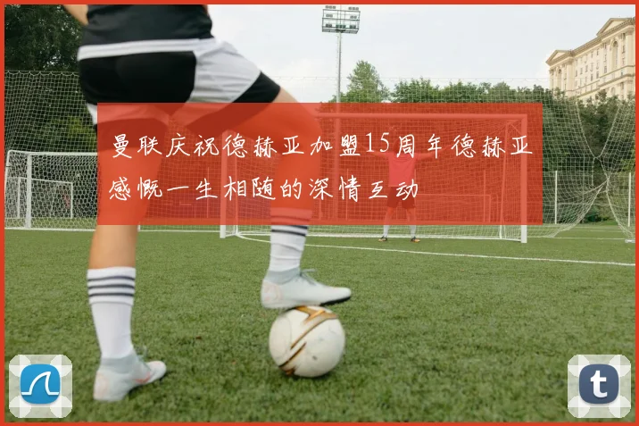 曼联庆祝德赫亚加盟15周年德赫亚感慨一生相随的深情互动