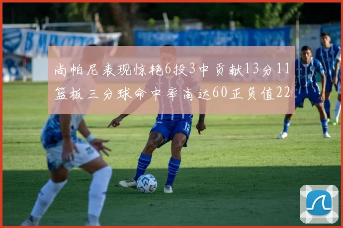 尚帕尼表现惊艳6投3中贡献13分11篮板三分球命中率高达60正负值22