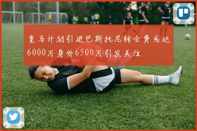 皇马计划引进巴斯托尼转会费或达6000万身价6500万引发关注