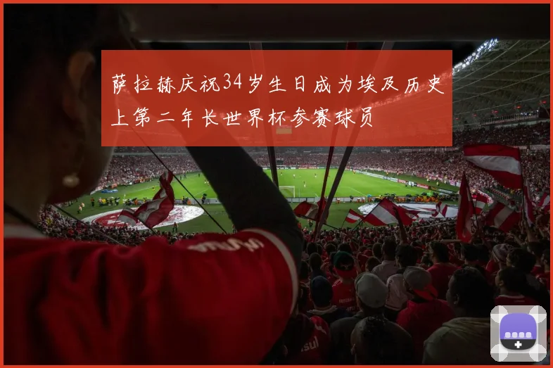 萨拉赫庆祝34岁生日成为埃及历史上第二年长世界杯参赛球员