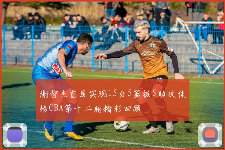 谢智杰首度实现15分5篮板5助攻佳绩CBA第十二轮精彩回顾