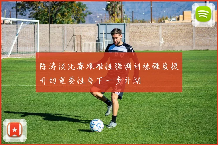 陈涛谈比赛艰难性强调训练强度提升的重要性与下一步计划