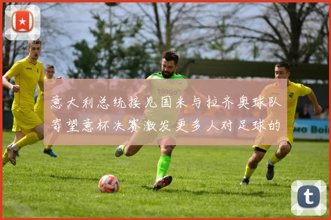 意大利总统接见国米与拉齐奥球队寄望意杯决赛激发更多人对足球的热爱