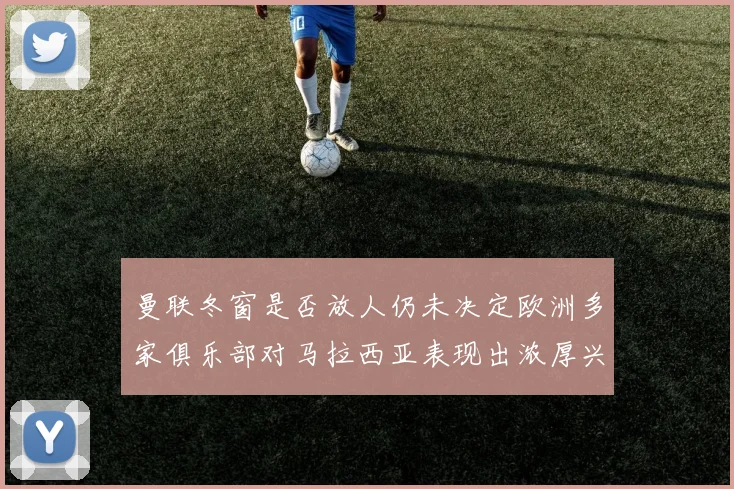 曼联冬窗是否放人仍未决定欧洲多家俱乐部对马拉西亚表现出浓厚兴趣
